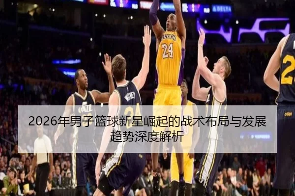2026年男子篮球新星崛起的战术布局与发展趋势深度解析