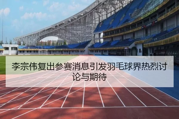 李宗伟复出参赛消息引发羽毛球界热烈讨论与期待